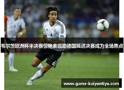 韦尔茨欧洲杯半决赛惊艳表现助德国挺进决赛成为全场焦点