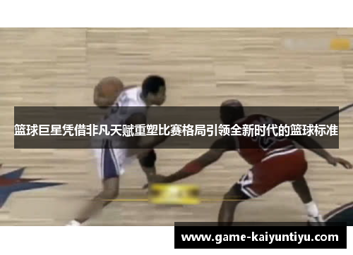 篮球巨星凭借非凡天赋重塑比赛格局引领全新时代的篮球标准