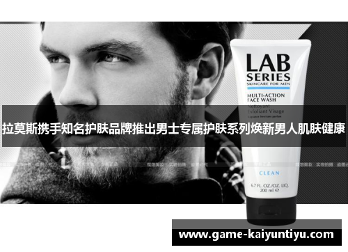 拉莫斯携手知名护肤品牌推出男士专属护肤系列焕新男人肌肤健康