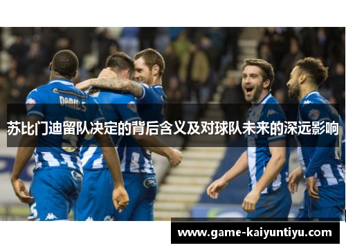 苏比门迪留队决定的背后含义及对球队未来的深远影响