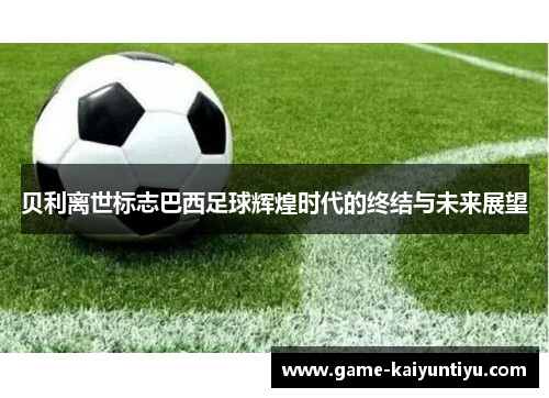 贝利离世标志巴西足球辉煌时代的终结与未来展望