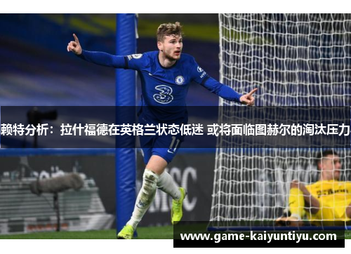 赖特分析：拉什福德在英格兰状态低迷 或将面临图赫尔的淘汰压力