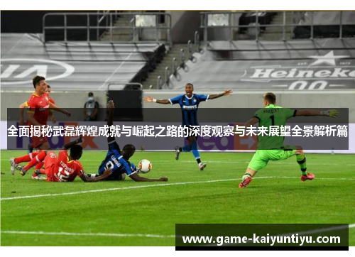 全面揭秘武磊辉煌成就与崛起之路的深度观察与未来展望全景解析篇