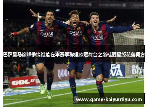 巴萨皇马巅峰争锋谁能在本赛季称雄欧冠舞台之巅桂冠最终花落何方